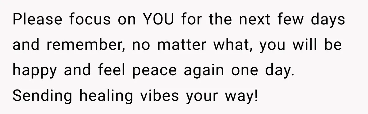 Please focus on YOU for the next few days and remember, no matter what, you will be happy and feel peace again one day. Sending healing vibes your way!