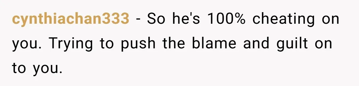 cynthiachan333 − So he's 100% cheating on you. Trying to push the blame and guilt on to you.