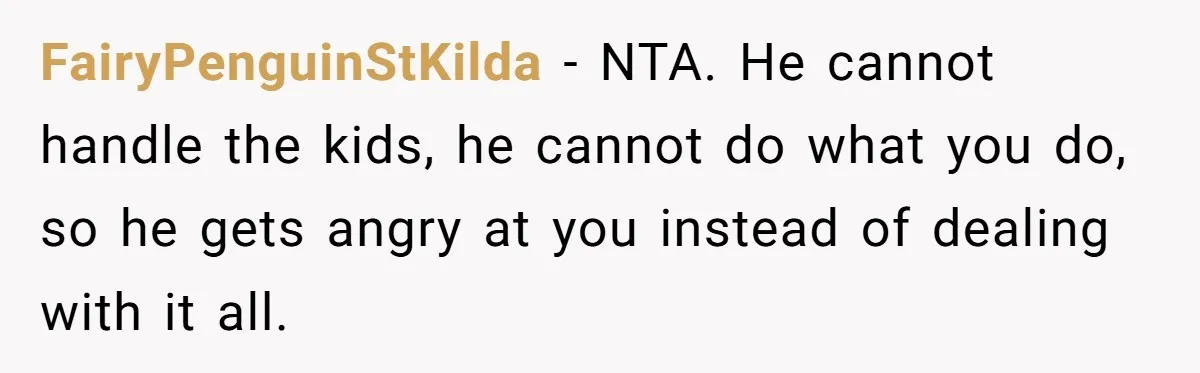 FairyPenguinStKilda − NTA. He cannot handle the kids, he cannot do what you do, so he gets angry at you instead of dealing with it all.