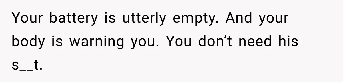 Your battery is utterly empty. And your body is warning you. You don’t need his s__t.