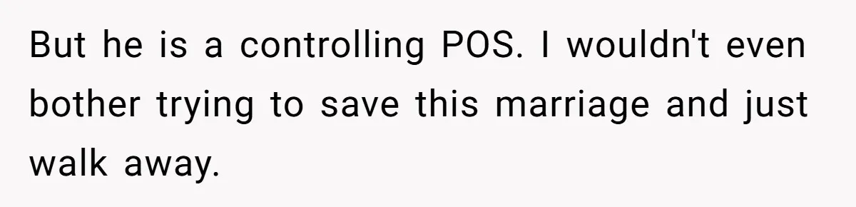 But he is a controlling POS. I wouldn't even bother trying to save this marriage and just walk away.