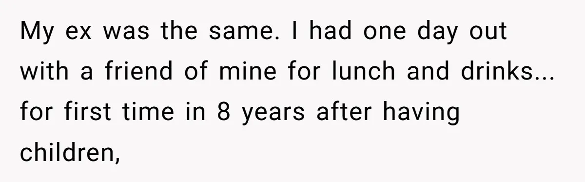 My ex was the same. I had one day out with a friend of mine for lunch and drinks... for first time in 8 years after having children,