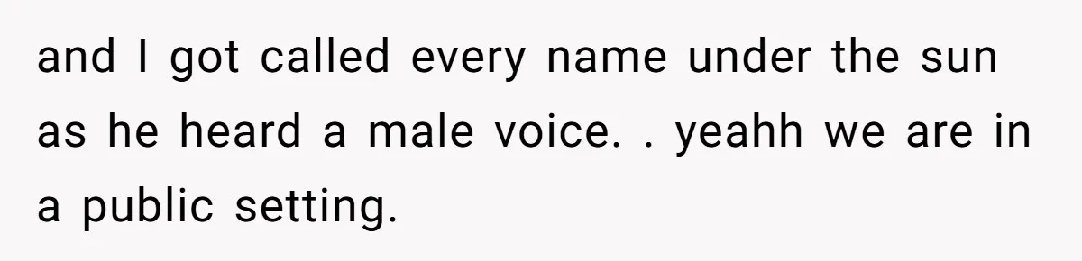 and I got called every name under the sun as he heard a male voice. . yeahh we are in a public setting.