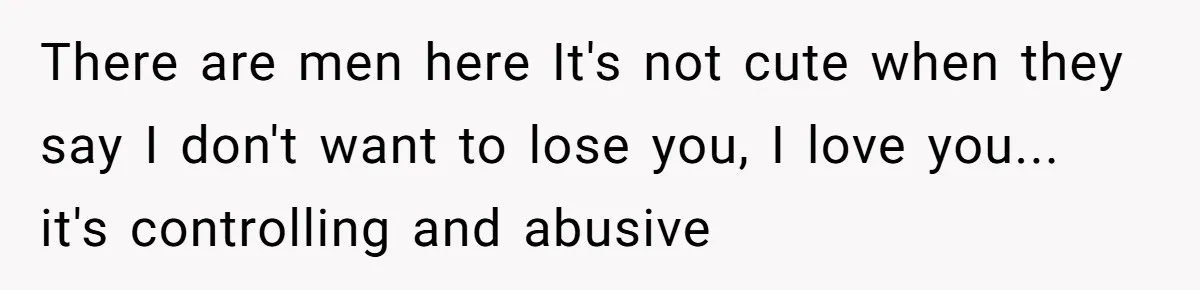 There are men here It's not cute when they say I don't want to lose you, I love you... it's controlling and abusive