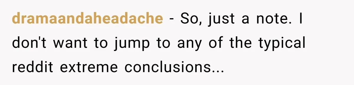 dramaandaheadache − So, just a note. I don't want to jump to any of the typical reddit extreme conclusions...