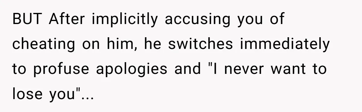 BUT After implicitly accusing you of cheating on him, he switches immediately to profuse apologies and "I never want to lose you"...