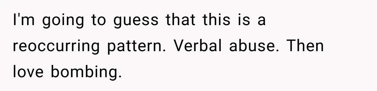 I'm going to guess that this is a reoccurring pattern. Verbal abuse. Then love bombing.