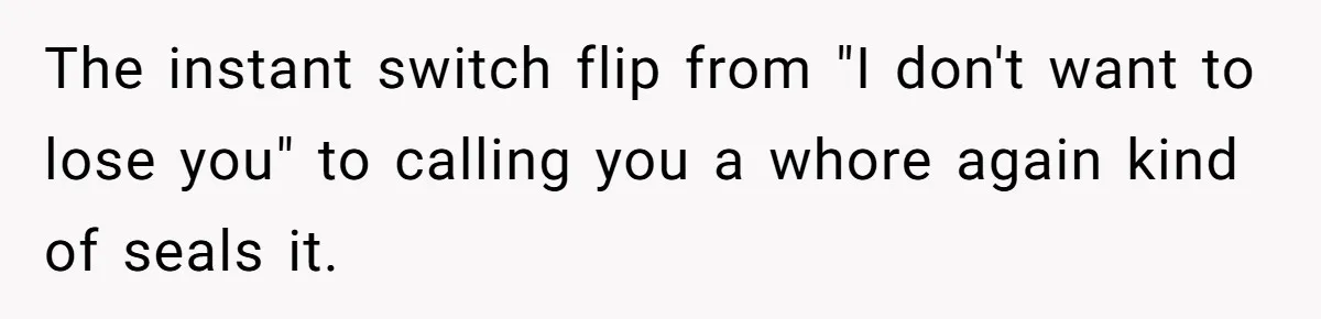 The instant switch flip from "I don't want to lose you" to calling you a whore again kind of seals it.