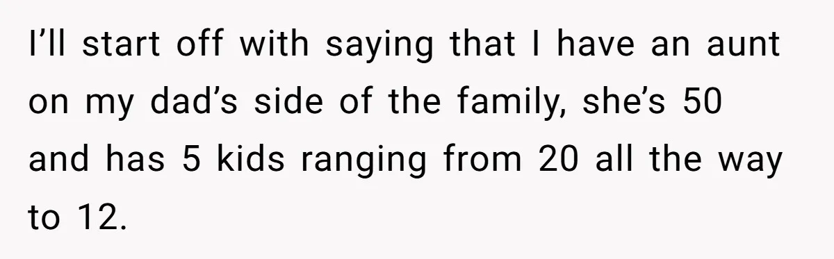 I’ll start off with saying that I have an aunt on my dad’s side of the family, she’s 50 and has 5 kids ranging from 20 all the way to...