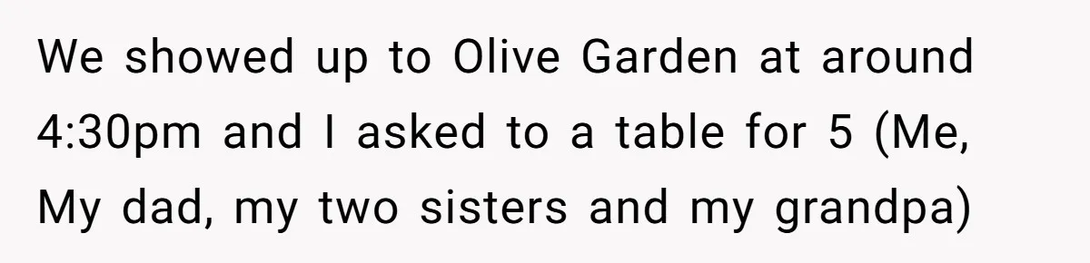 We showed up to Olive Garden at around 4:30pm and I asked to a table for 5 (Me, My dad, my two sisters and my grandpa)