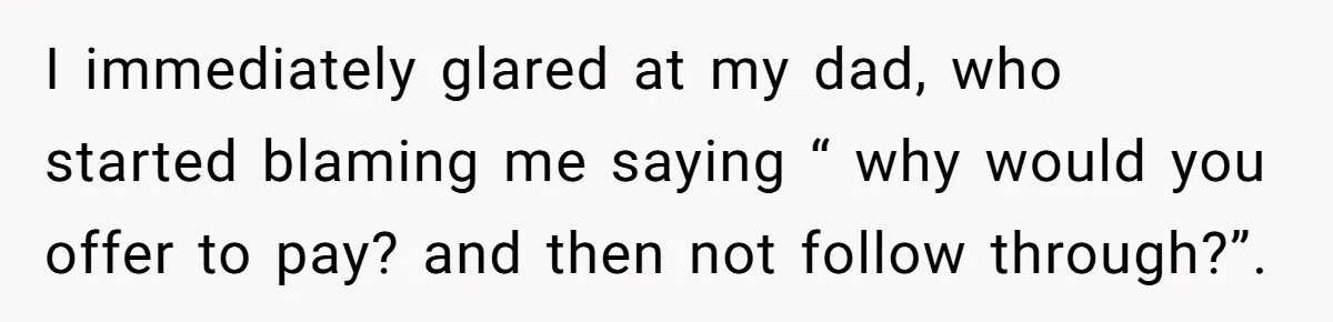 I immediately glared at my dad, who started blaming me saying “ why would you offer to pay? and then not follow through?”.