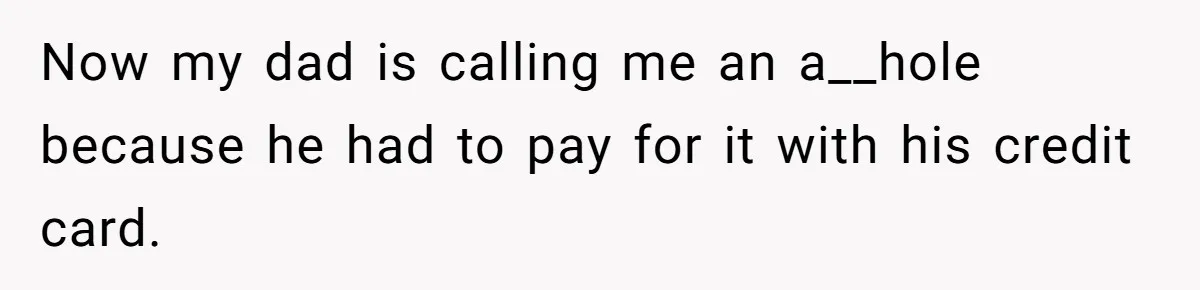 Now my dad is calling me an a__hole because he had to pay for it with his credit card.