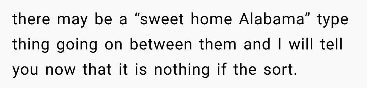 there may be a “sweet home Alabama” type thing going on between them and I will tell you now that it is nothing if the sort.