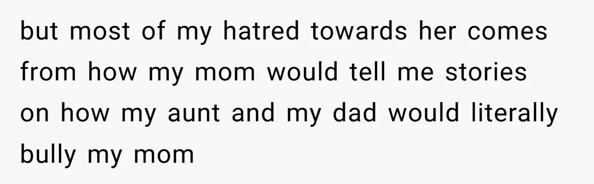 but most of my hatred towards her comes from how my mom would tell me stories on how my aunt and my dad would literally bully my mom