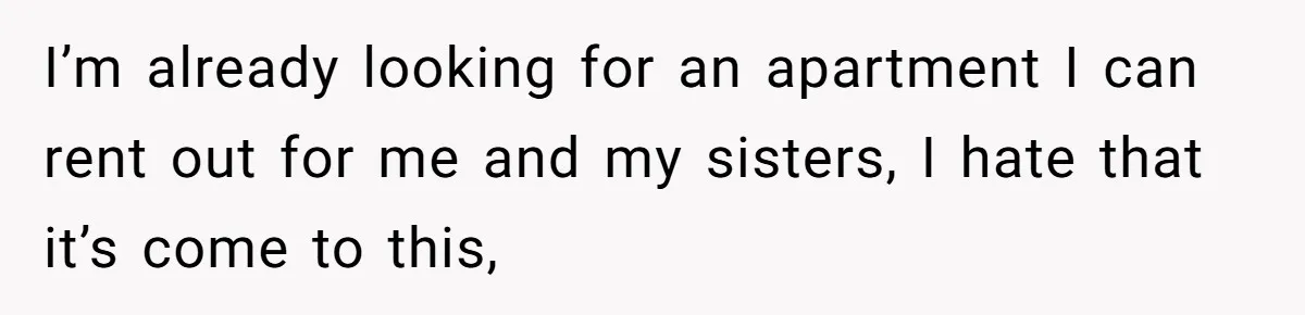 I’m already looking for an apartment I can rent out for me and my sisters, I hate that it’s come to this,