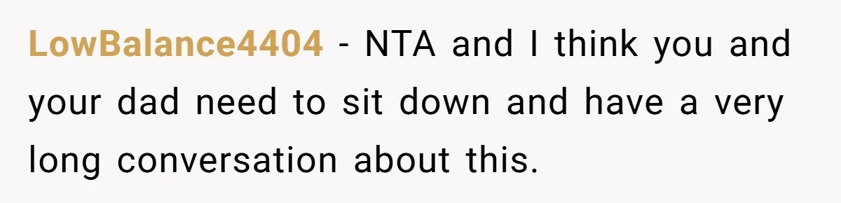 LowBalance4404 − NTA and I think you and your dad need to sit down and have a very long conversation about this.