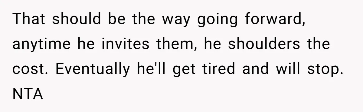 That should be the way going forward, anytime he invites them, he shoulders the cost. Eventually he'll get tired and will stop. NTA
