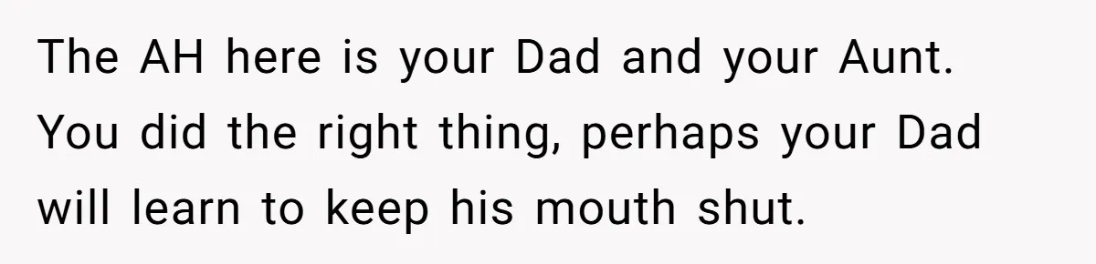 The AH here is your Dad and your Aunt. You did the right thing, perhaps your Dad will learn to keep his mouth shut.