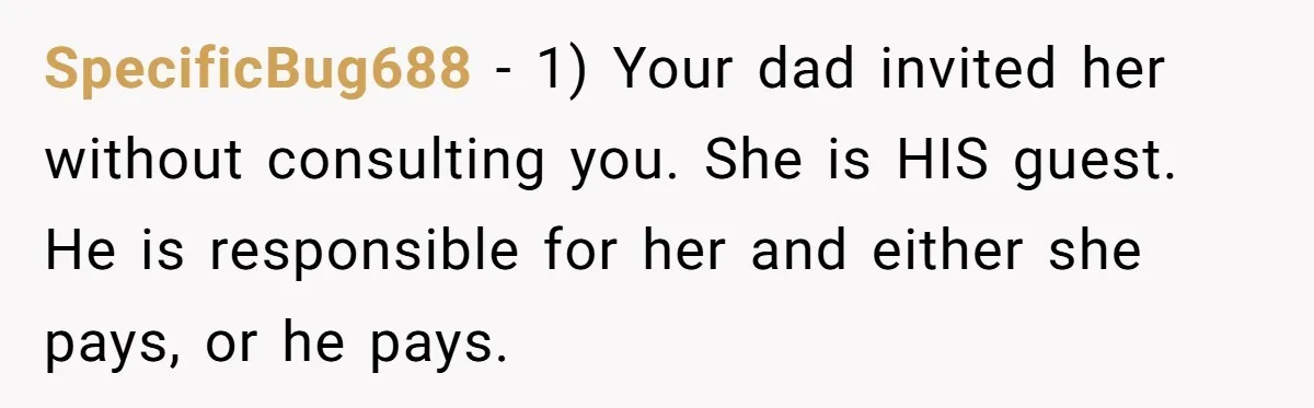 SpecificBug688 − 1) Your dad invited her without consulting you. She is HIS guest. He is responsible for her and either she pays, or he pays.