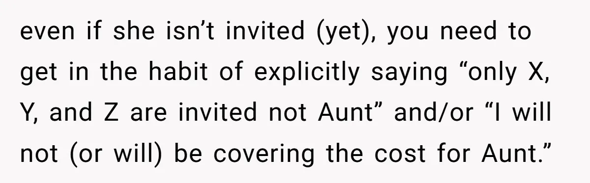 even if she isn’t invited (yet), you need to get in the habit of explicitly saying “only X, Y, and Z are invited not Aunt” and/or “I will not (or...