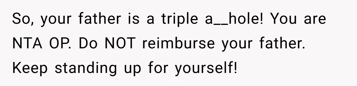 So, your father is a triple a__hole! You are NTA OP. Do NOT reimburse your father. Keep standing up for yourself!