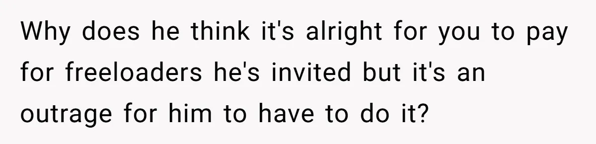 Why does he think it's alright for you to pay for freeloaders he's invited but it's an outrage for him to have to do it?