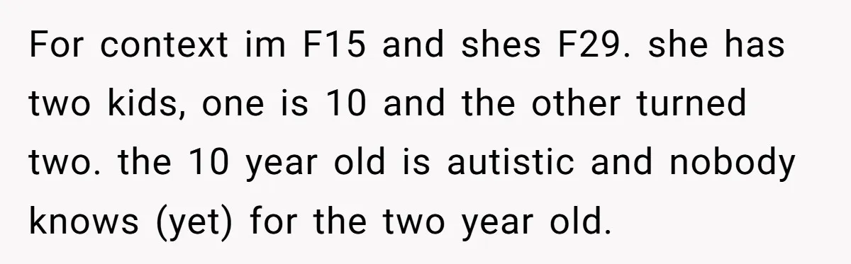 For context im F15 and shes F29. she has two kids, one is 10 and the other turned two. the 10 year old is autistic and nobody knows (yet) for...