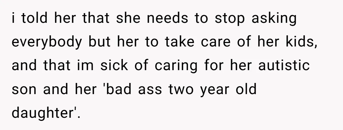 i told her that she needs to stop asking everybody but her to take care of her kids, and that im sick of caring for her autistic son and her...