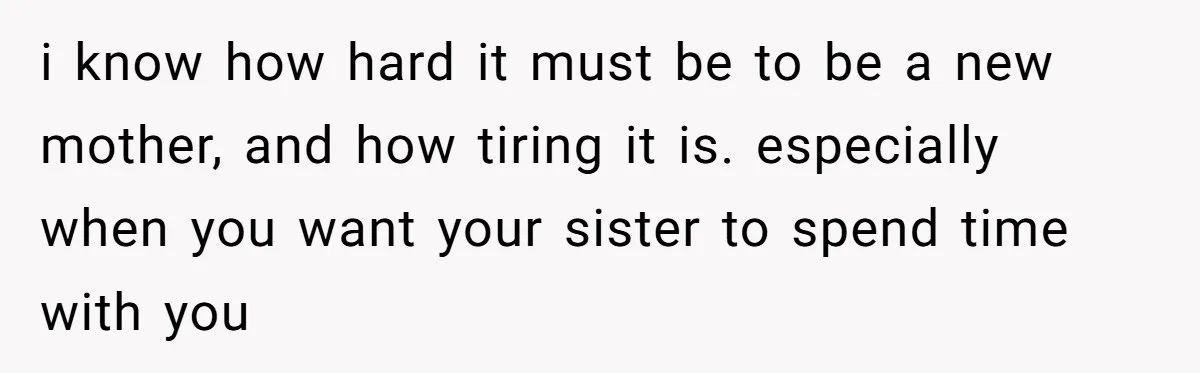 i know how hard it must be to be a new mother, and how tiring it is. especially when you want your sister to spend time with you