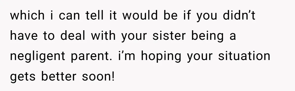 which i can tell it would be if you didn’t have to deal with your sister being a negligent parent. i’m hoping your situation gets better soon!