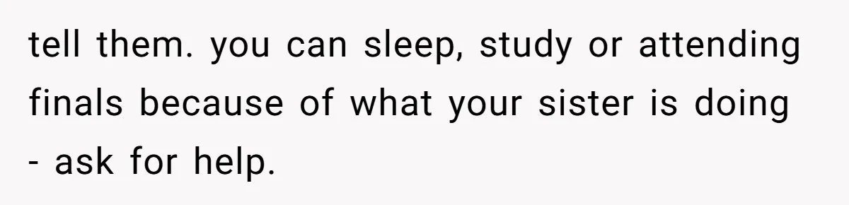 tell them. you can sleep, study or attending finals because of what your sister is doing - ask for help.