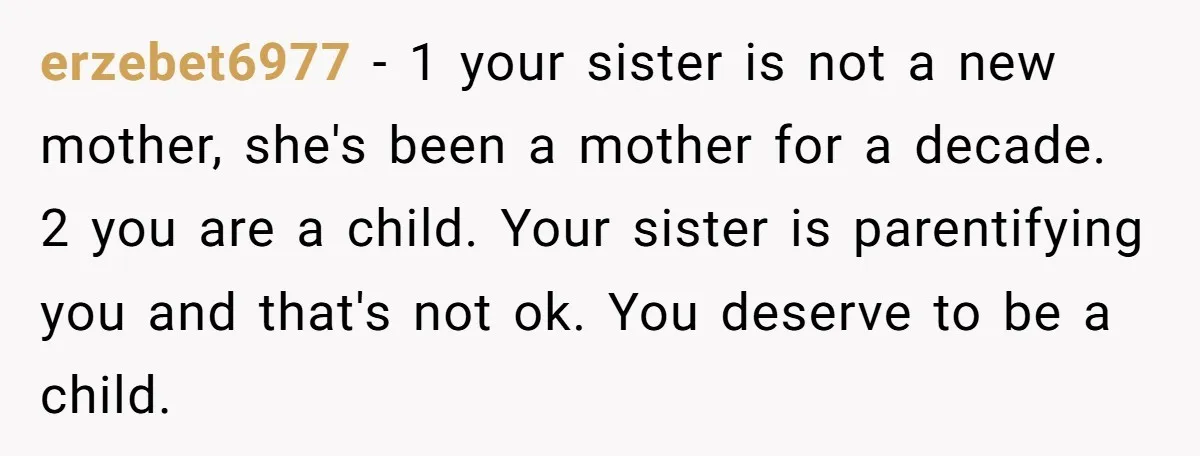 erzebet6977 − 1 your sister is not a new mother, she's been a mother for a decade. 2 you are a child. Your sister is parentifying you and that's not...