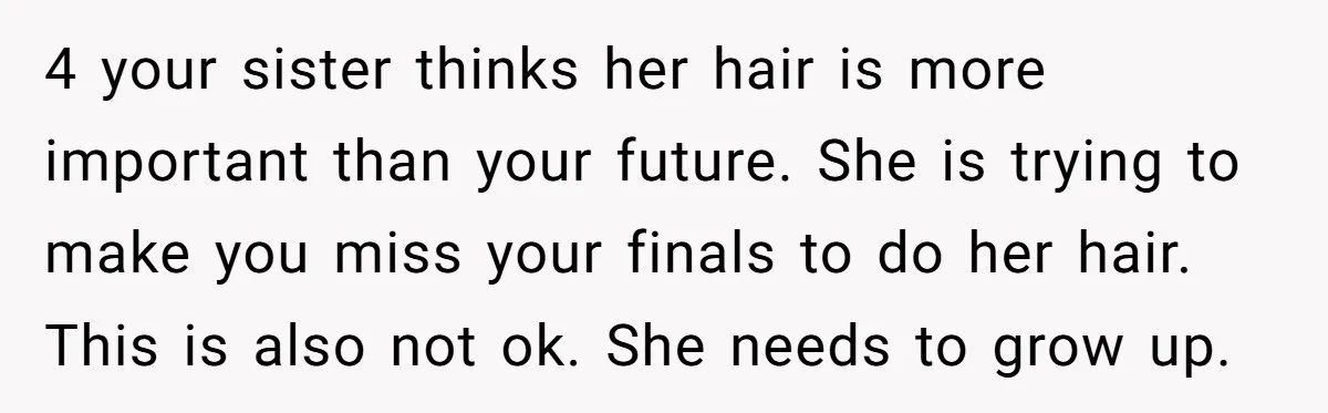 4 your sister thinks her hair is more important than your future. She is trying to make you miss your finals to do her hair. This is also not ok....