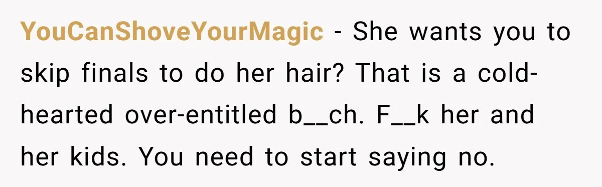 YouCanShoveYourMagic − She wants you to skip finals to do her hair? That is a cold-hearted over-entitled b__ch. F__k her and her kids. You need to start saying no.