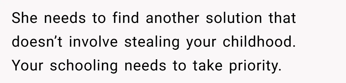 She needs to find another solution that doesn’t involve stealing your childhood. Your schooling needs to take priority.