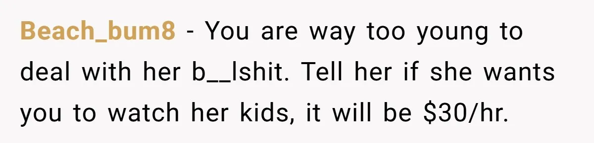 Beach_bum8 − You are way too young to deal with her b__lshit. Tell her if she wants you to watch her kids, it will be $30/hr.