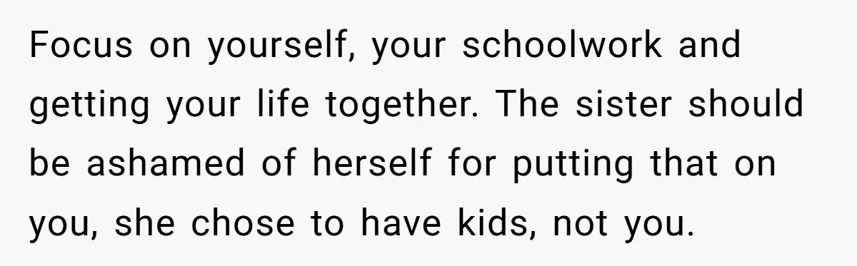 Focus on yourself, your schoolwork and getting your life together. The sister should be ashamed of herself for putting that on you, she chose to have kids, not you.