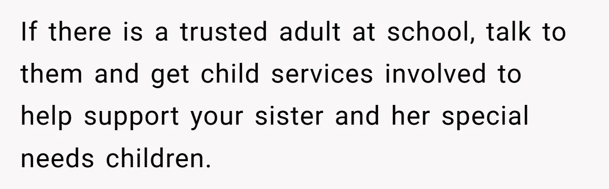If there is a trusted adult at school, talk to them and get child services involved to help support your sister and her special needs children.