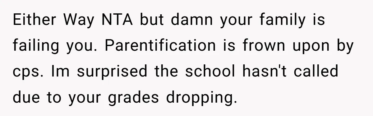Either Way NTA but damn your family is failing you. Parentification is frown upon by cps. Im surprised the school hasn't called due to your grades dropping.