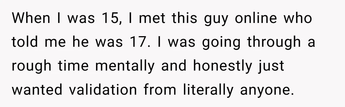When I was 15, I met this guy online who told me he was 17. I was going through a rough time mentally and honestly just wanted validation from literally...