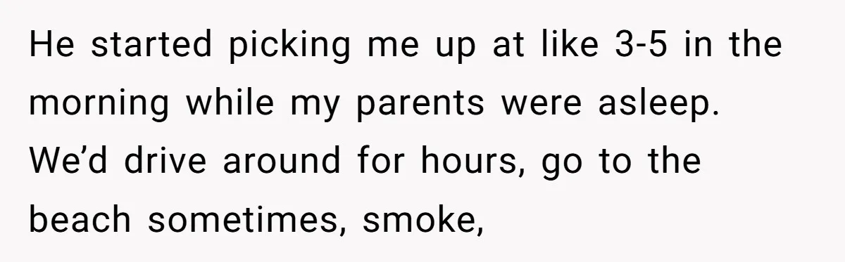 He started picking me up at like 3-5 in the morning while my parents were asleep. We’d drive around for hours, go to the beach sometimes, smoke,