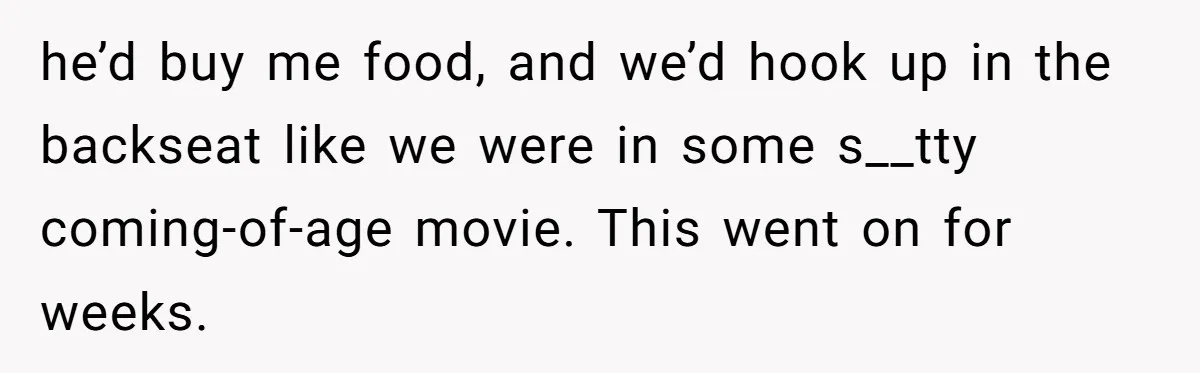 he’d buy me food, and we’d hook up in the backseat like we were in some s__tty coming-of-age movie. This went on for weeks.