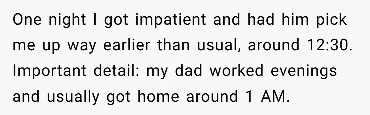 One night I got impatient and had him pick me up way earlier than usual, around 12:30. Important detail: my dad worked evenings and usually got home around 1 AM.