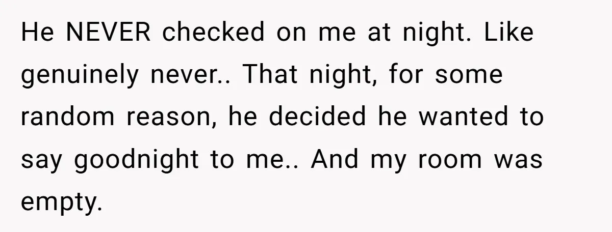 He NEVER checked on me at night. Like genuinely never.. That night, for some random reason, he decided he wanted to say goodnight to me.. And my room was empty.