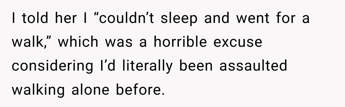I told her I “couldn’t sleep and went for a walk,” which was a horrible excuse considering I’d literally been assaulted walking alone before.