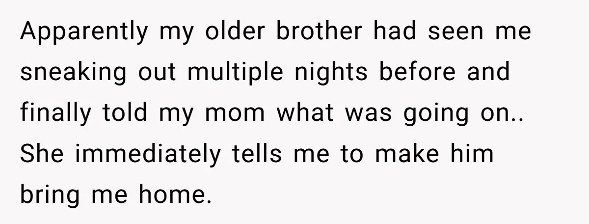 Apparently my older brother had seen me sneaking out multiple nights before and finally told my mom what was going on.. She immediately tells me to make him bring me...