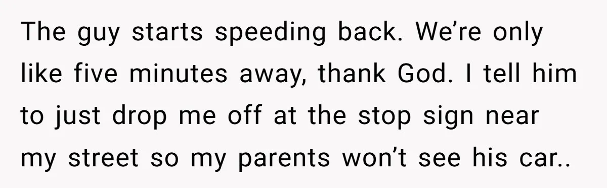 The guy starts speeding back. We’re only like five minutes away, thank God. I tell him to just drop me off at the stop sign near my street so my...