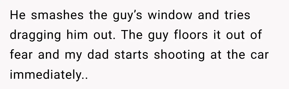 He smashes the guy’s window and tries dragging him out. The guy floors it out of fear and my dad starts shooting at the car immediately..
