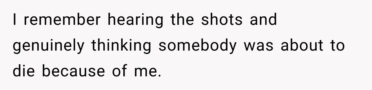 I remember hearing the shots and genuinely thinking somebody was about to die because of me.