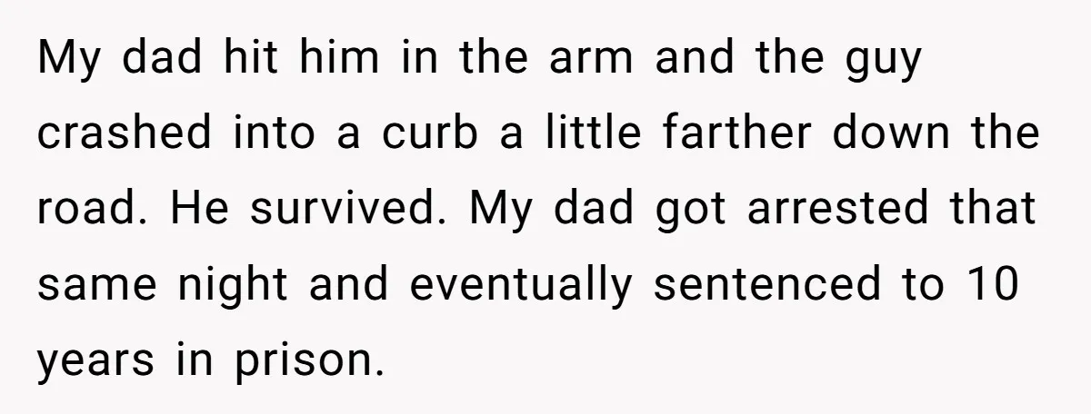 My dad hit him in the arm and the guy crashed into a curb a little farther down the road. He survived. My dad got arrested that same night and...